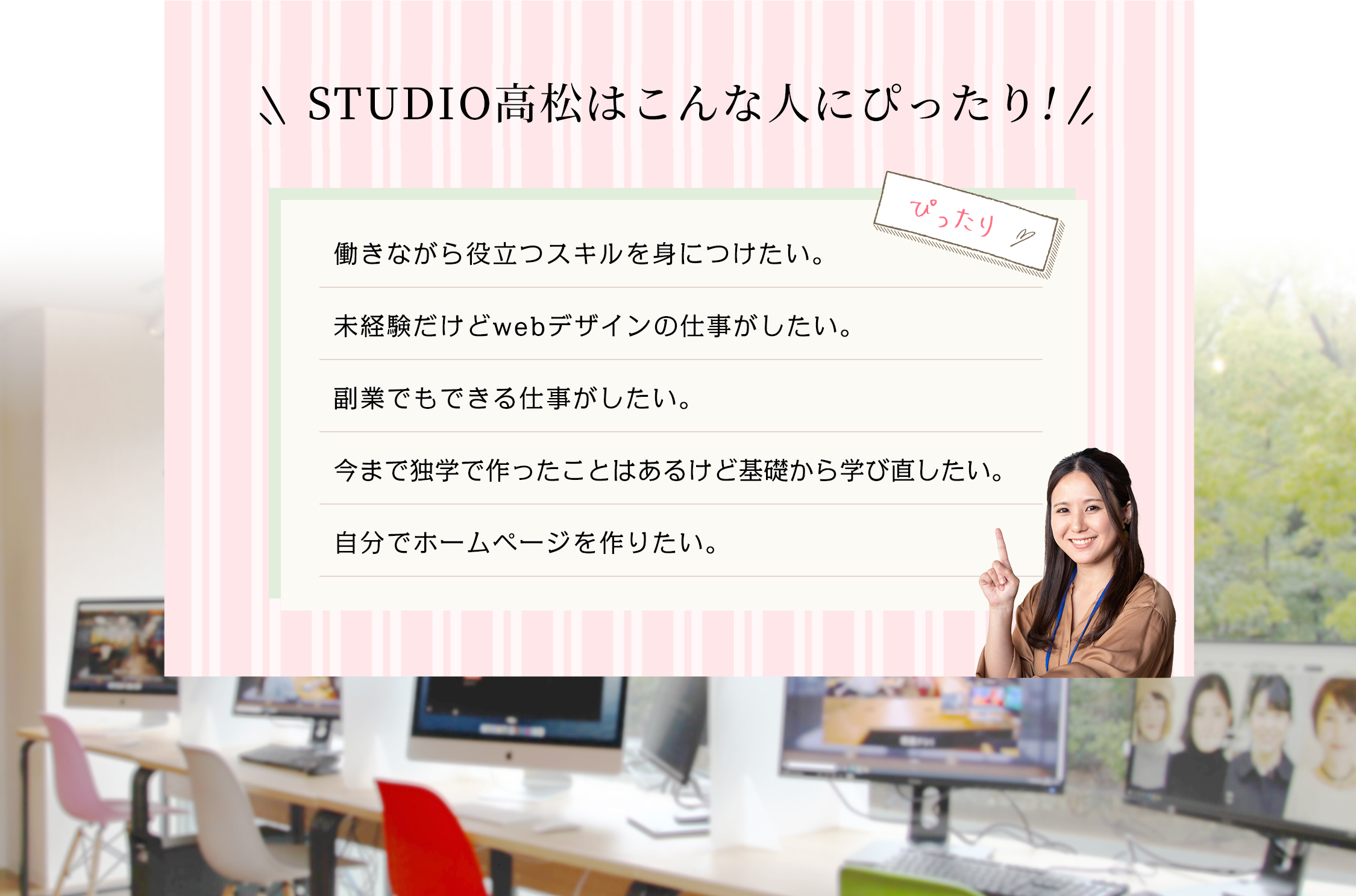 文字:STUDIO高松はこんな人にぴったり。働きながら役立つスキルを身に付けたい。未経験だけどwebデザインの仕事がしたい。副業でもできる仕事がしたい。今まで独学で作ったことはあるけど基礎から学び直したい。自分でホームページを作りたい。